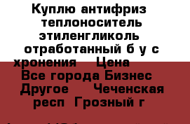  Куплю антифриз, теплоноситель этиленгликоль, отработанный б/у с хронения. › Цена ­ 100 - Все города Бизнес » Другое   . Чеченская респ.,Грозный г.